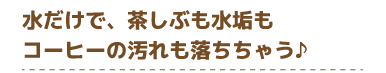 水だけで、茶しぶも水垢もコーヒーの汚れも落ちちゃう♪