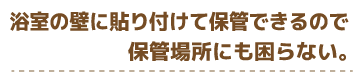 浴室の壁に貼り付けて保管できるので保管場所にも困らない。