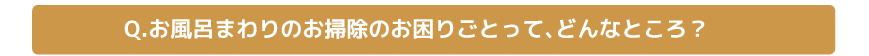 Q.お風呂まわりのお掃除のお困りごとって、どんなところ？