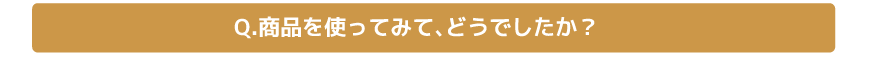 Q.商品を使ってみて、どうでしたか？