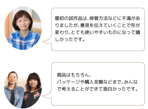 最初の試作品は、保管方法などに不満がありましたが、意見を伝えていくことで形が変わり、とても使いやすいものになって嬉しかったです。