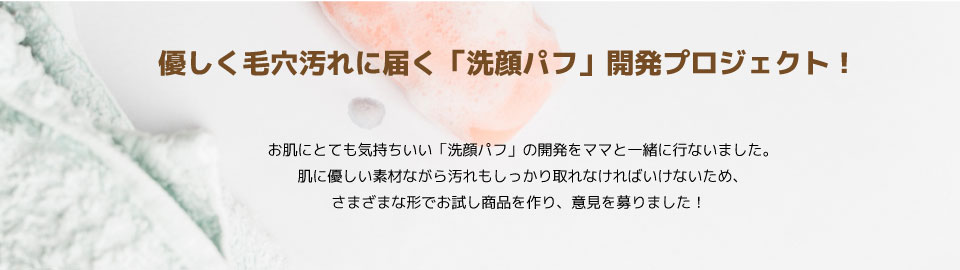 お肌にとても気持ちいい「洗顔パフ」の開発をママと一緒に行ないました。
優しく毛穴汚れに届く素材ながら汚れもしっかり取れなければいけないため、
さまざまな形でお試し商品を作り、意見を募りました！