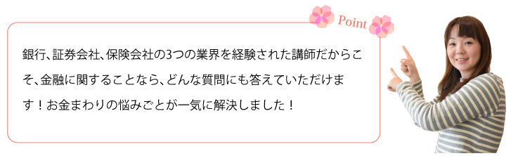 銀行、証券会社、保険会社の3つの業界を経験された講師だからこそ、金融に関することなら、どんな質問にも答えていただけます！お金まわりの悩みごとが一気に解決しました！