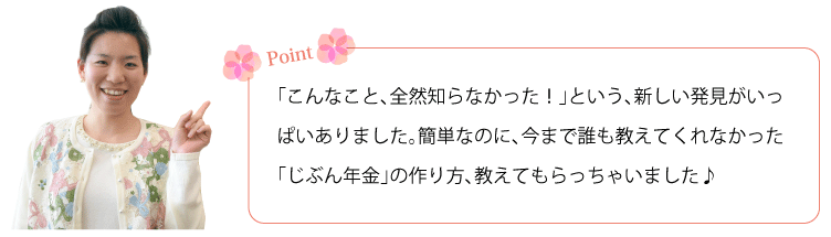 「こんなこと、全然知らなかった！」という、新しい発見がいっぱいありました。簡単なのに、今まで誰も教えてくれなかった「じぶん年金」の作り方、教えてもらっちゃいました♪