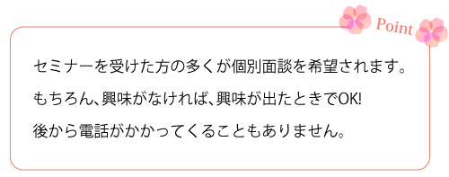 セミナーを受けた方の多くが個人面談を希望されます。もちろん、興味がなければ、興味が出たときでOK!　後から電話がかかってくることもありません。