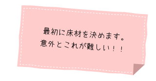 最初に床材を決めます。
意外とこれが難しい！！