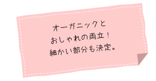 オーガニックと
おしゃれの両立！細かい部分も決定。