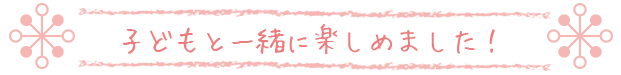 子どもと一緒に楽しめました！