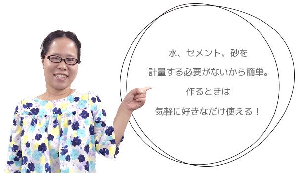 水、セメント、砂を計量する必要がないから簡単。作るときは気軽に好きなだけ使える！