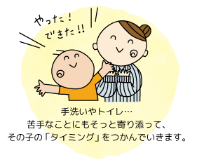 手洗いやトイレ…苦手なことにもそっと寄り添って、その子の「タイミング」をつかんでいきます。