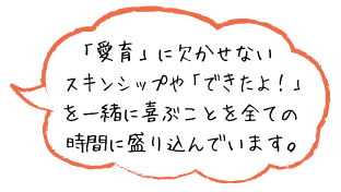 「愛育」に欠かせないスキンシップや「できたよ！」を一緒に喜ぶことを全ての時間に盛り込んでいます。