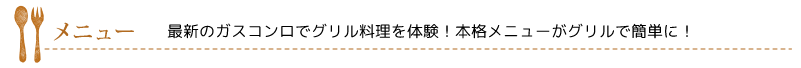 メニュー…最新のガスコンロでグリル料理を体験！本格メニューがグリルで簡単に！ 