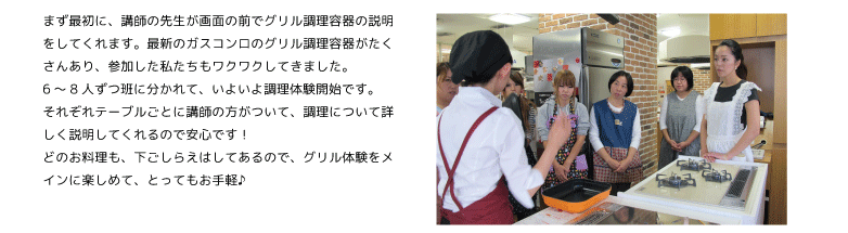 まず最初に、講師の先生が画面の前でグリル調理容器の説明をしてくれます。最新のガスコンロのグリル調理容器がたくさんあり、参加した私たちもワクワクしてきました。
6～8人ずつ班に分かれて、いよいよ調理体験開始です。
それぞれテーブルごとに講師の方がついて、調理について詳しく説明してくれるので安心です！
どのお料理も、下ごしらえはしてあるので、グリル体験をメインに楽しめて、とってもお手軽♪